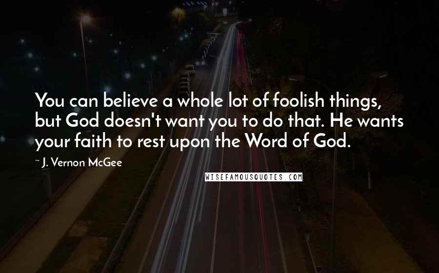J. Vernon McGee Quotes: You can believe a whole lot of foolish things, but God doesn't want you to do that. He wants your faith to rest upon the Word of God.