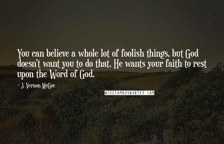 J. Vernon McGee Quotes: You can believe a whole lot of foolish things, but God doesn't want you to do that. He wants your faith to rest upon the Word of God.