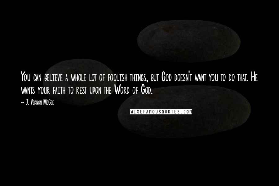 J. Vernon McGee Quotes: You can believe a whole lot of foolish things, but God doesn't want you to do that. He wants your faith to rest upon the Word of God.