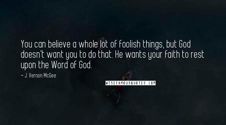 J. Vernon McGee Quotes: You can believe a whole lot of foolish things, but God doesn't want you to do that. He wants your faith to rest upon the Word of God.