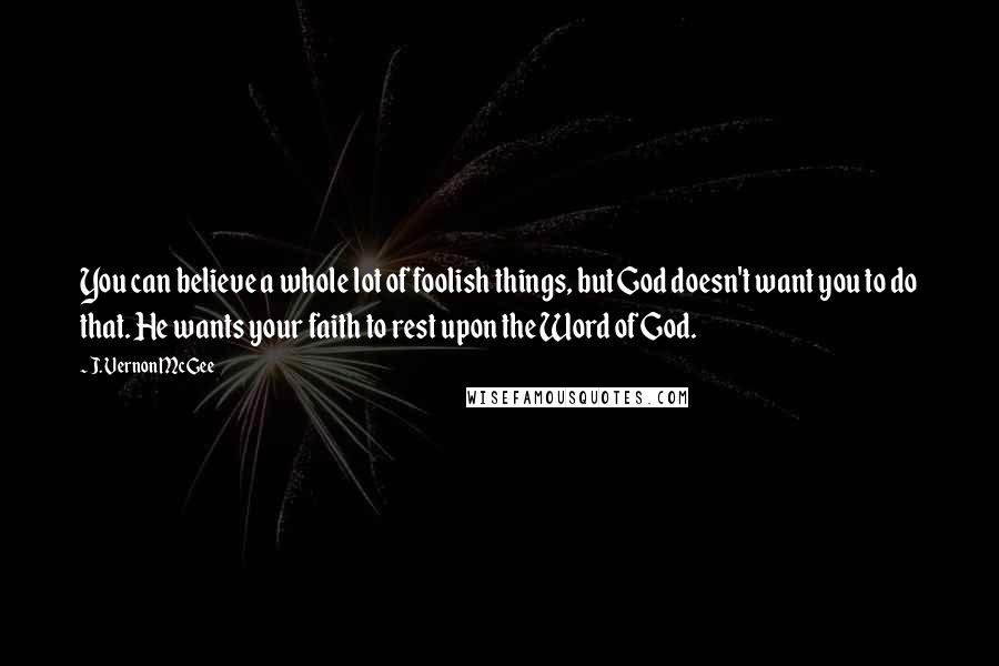 J. Vernon McGee Quotes: You can believe a whole lot of foolish things, but God doesn't want you to do that. He wants your faith to rest upon the Word of God.