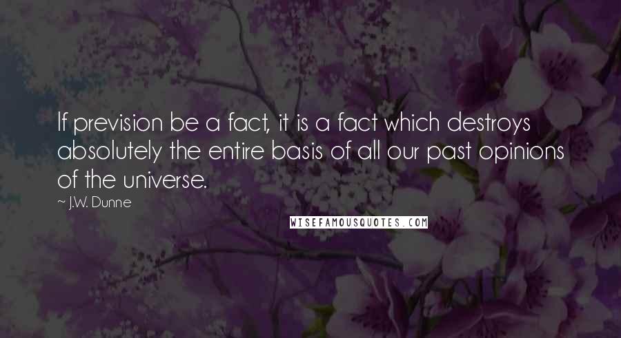 J.W. Dunne Quotes: If prevision be a fact, it is a fact which destroys absolutely the entire basis of all our past opinions of the universe.