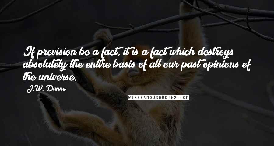 J.W. Dunne Quotes: If prevision be a fact, it is a fact which destroys absolutely the entire basis of all our past opinions of the universe.