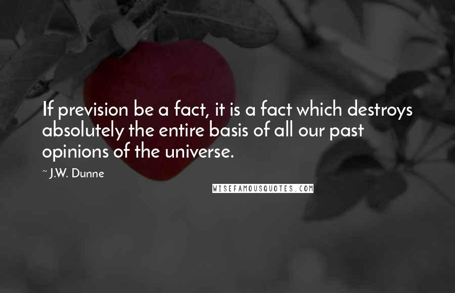 J.W. Dunne Quotes: If prevision be a fact, it is a fact which destroys absolutely the entire basis of all our past opinions of the universe.