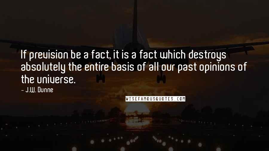 J.W. Dunne Quotes: If prevision be a fact, it is a fact which destroys absolutely the entire basis of all our past opinions of the universe.