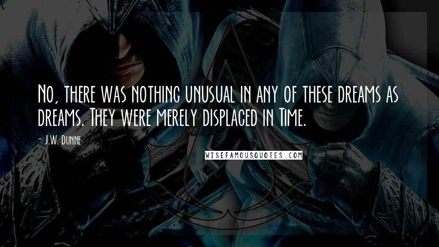 J.W. Dunne Quotes: No, there was nothing unusual in any of these dreams as dreams. They were merely displaced in Time.