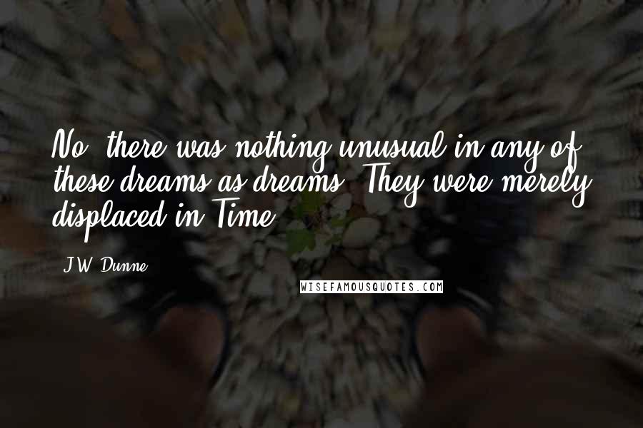 J.W. Dunne Quotes: No, there was nothing unusual in any of these dreams as dreams. They were merely displaced in Time.