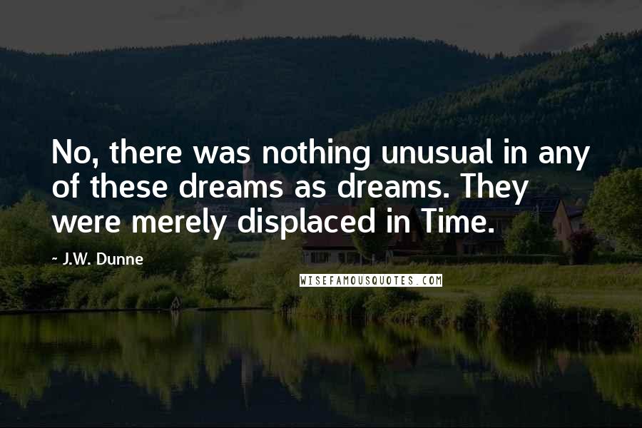 J.W. Dunne Quotes: No, there was nothing unusual in any of these dreams as dreams. They were merely displaced in Time.