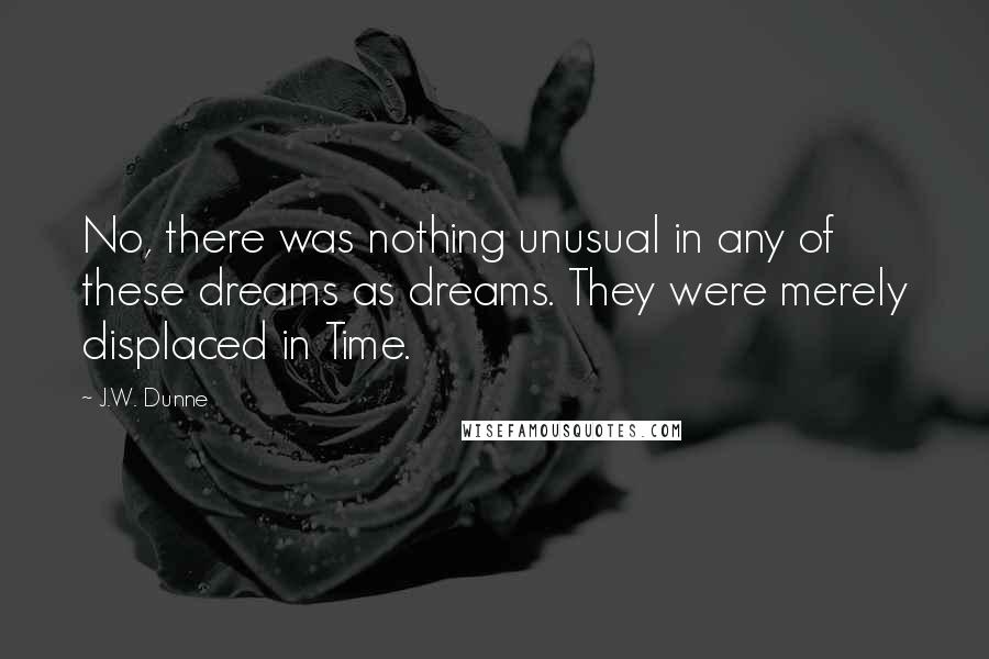 J.W. Dunne Quotes: No, there was nothing unusual in any of these dreams as dreams. They were merely displaced in Time.