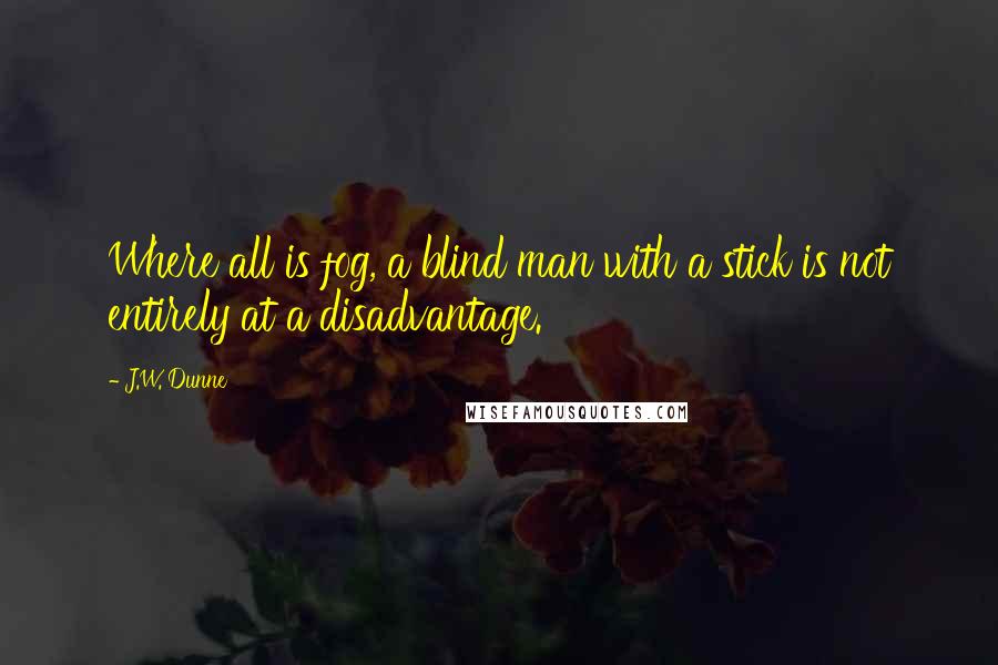 J.W. Dunne Quotes: Where all is fog, a blind man with a stick is not entirely at a disadvantage.