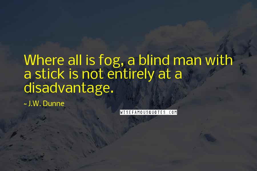 J.W. Dunne Quotes: Where all is fog, a blind man with a stick is not entirely at a disadvantage.