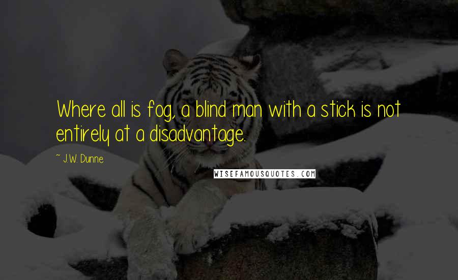 J.W. Dunne Quotes: Where all is fog, a blind man with a stick is not entirely at a disadvantage.