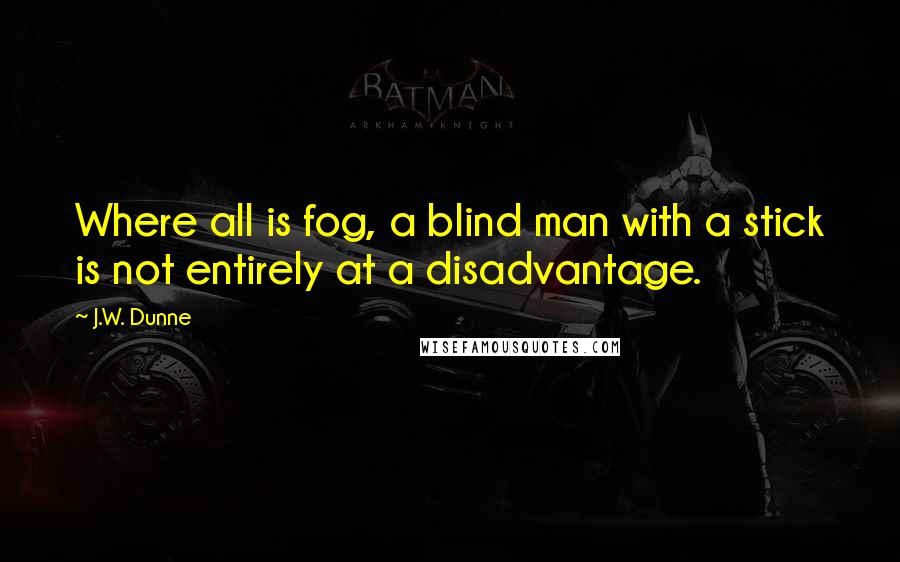 J.W. Dunne Quotes: Where all is fog, a blind man with a stick is not entirely at a disadvantage.