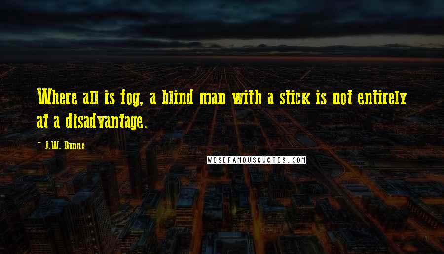 J.W. Dunne Quotes: Where all is fog, a blind man with a stick is not entirely at a disadvantage.