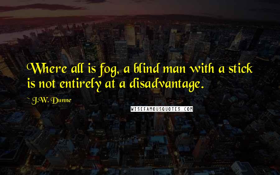 J.W. Dunne Quotes: Where all is fog, a blind man with a stick is not entirely at a disadvantage.