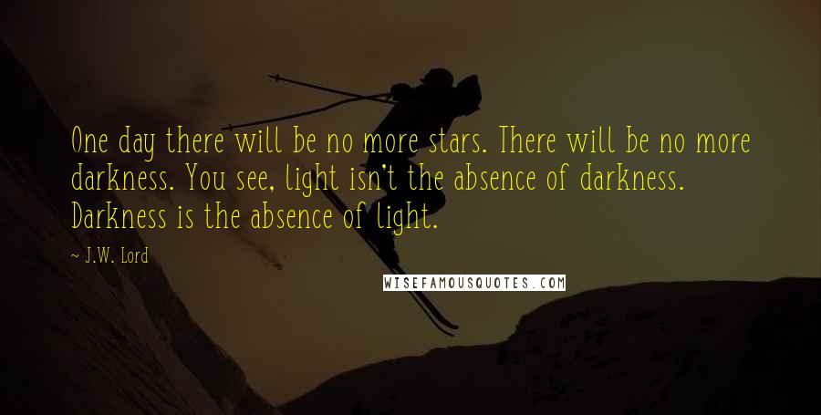 J.W. Lord Quotes: One day there will be no more stars. There will be no more darkness. You see, light isn't the absence of darkness. Darkness is the absence of light.