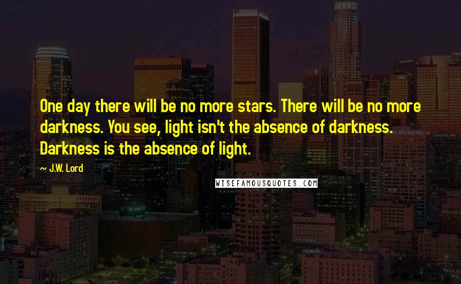 J.W. Lord Quotes: One day there will be no more stars. There will be no more darkness. You see, light isn't the absence of darkness. Darkness is the absence of light.