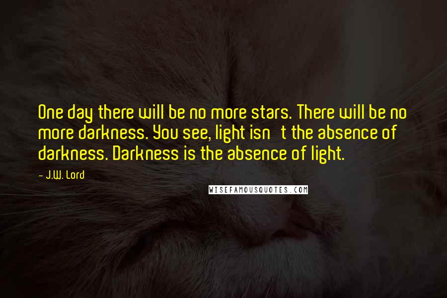 J.W. Lord Quotes: One day there will be no more stars. There will be no more darkness. You see, light isn't the absence of darkness. Darkness is the absence of light.