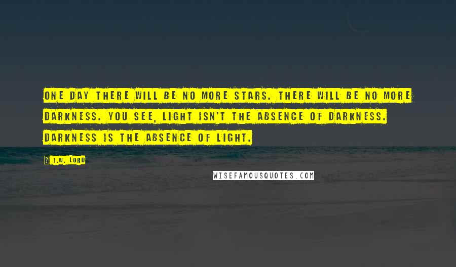 J.W. Lord Quotes: One day there will be no more stars. There will be no more darkness. You see, light isn't the absence of darkness. Darkness is the absence of light.