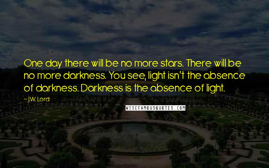 J.W. Lord Quotes: One day there will be no more stars. There will be no more darkness. You see, light isn't the absence of darkness. Darkness is the absence of light.
