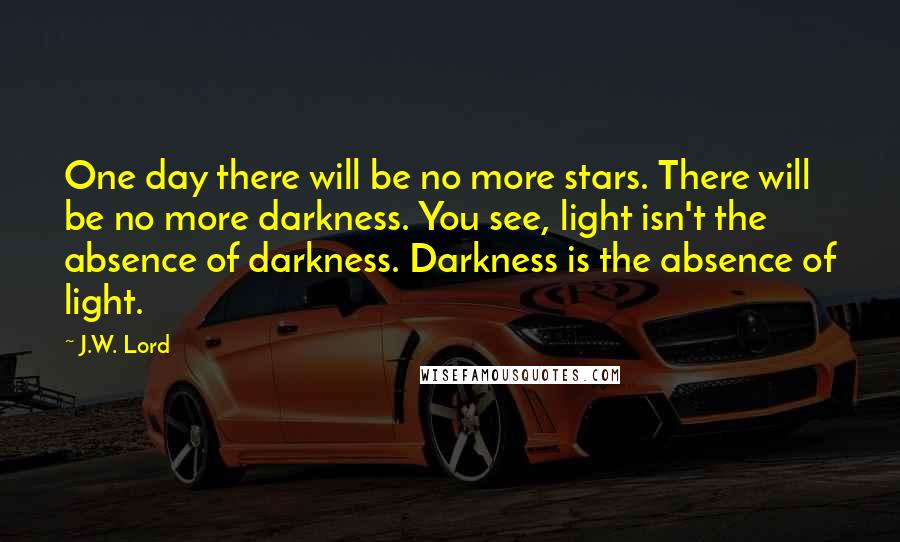 J.W. Lord Quotes: One day there will be no more stars. There will be no more darkness. You see, light isn't the absence of darkness. Darkness is the absence of light.
