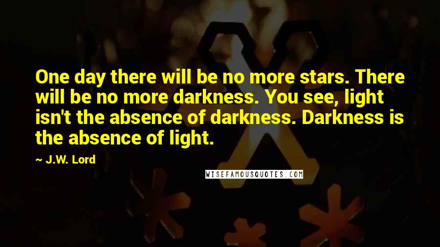 J.W. Lord Quotes: One day there will be no more stars. There will be no more darkness. You see, light isn't the absence of darkness. Darkness is the absence of light.