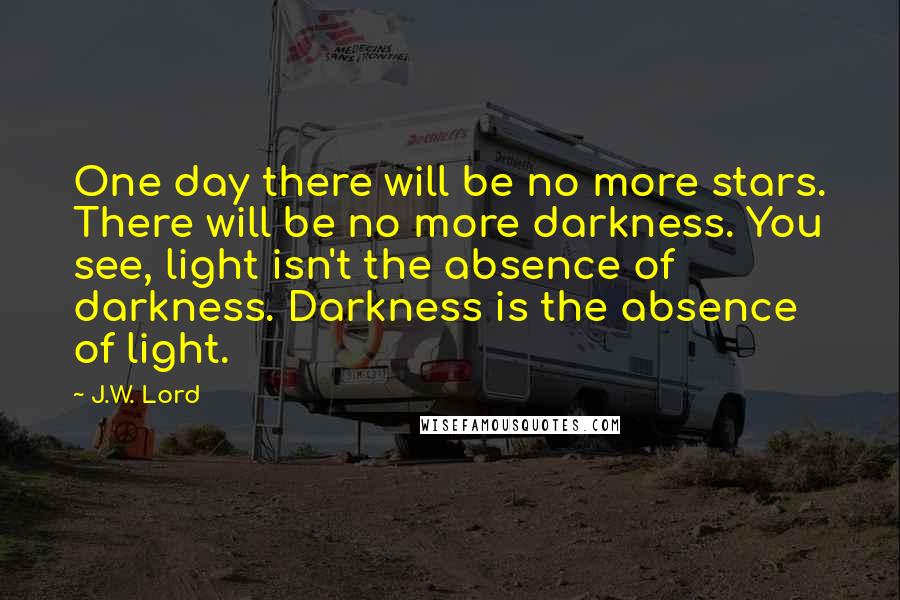 J.W. Lord Quotes: One day there will be no more stars. There will be no more darkness. You see, light isn't the absence of darkness. Darkness is the absence of light.