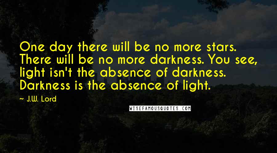 J.W. Lord Quotes: One day there will be no more stars. There will be no more darkness. You see, light isn't the absence of darkness. Darkness is the absence of light.