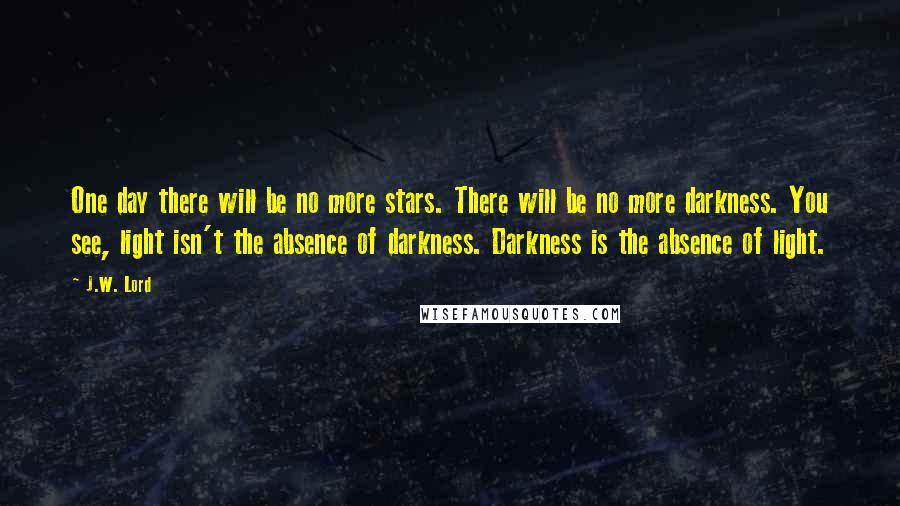 J.W. Lord Quotes: One day there will be no more stars. There will be no more darkness. You see, light isn't the absence of darkness. Darkness is the absence of light.