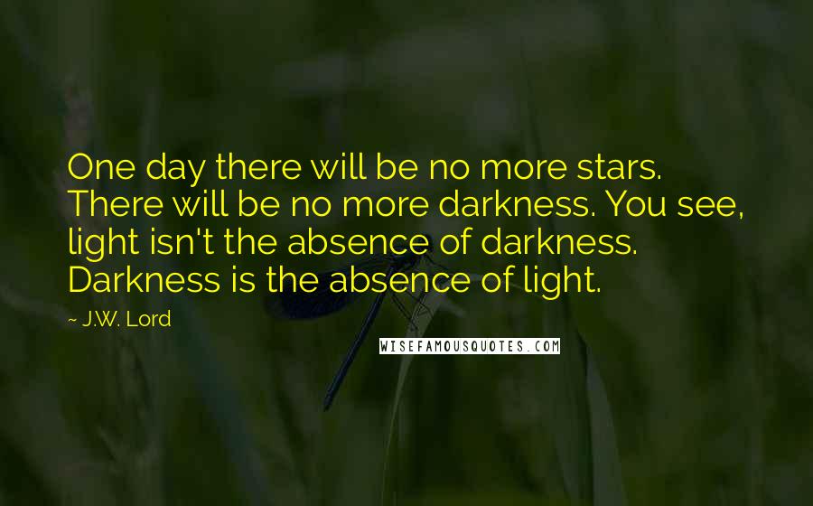 J.W. Lord Quotes: One day there will be no more stars. There will be no more darkness. You see, light isn't the absence of darkness. Darkness is the absence of light.