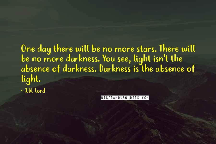 J.W. Lord Quotes: One day there will be no more stars. There will be no more darkness. You see, light isn't the absence of darkness. Darkness is the absence of light.