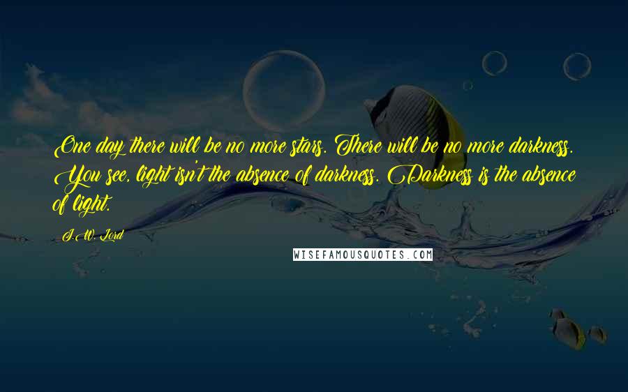 J.W. Lord Quotes: One day there will be no more stars. There will be no more darkness. You see, light isn't the absence of darkness. Darkness is the absence of light.