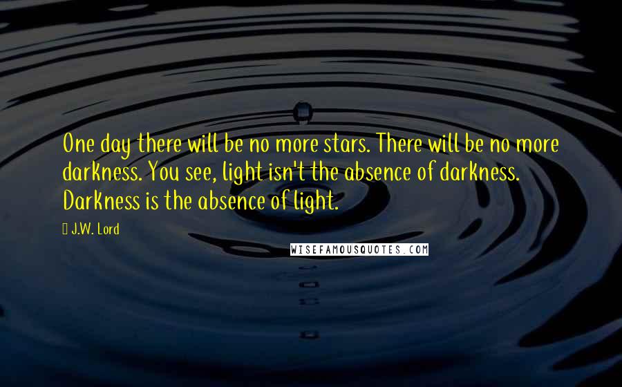J.W. Lord Quotes: One day there will be no more stars. There will be no more darkness. You see, light isn't the absence of darkness. Darkness is the absence of light.