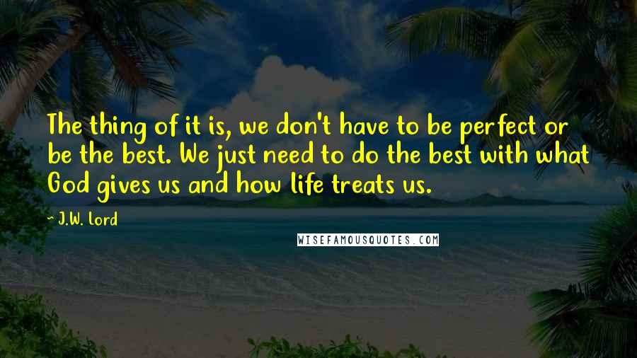 J.W. Lord Quotes: The thing of it is, we don't have to be perfect or be the best. We just need to do the best with what God gives us and how life treats us.