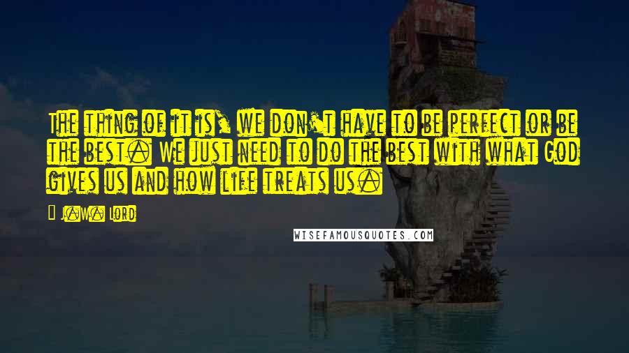 J.W. Lord Quotes: The thing of it is, we don't have to be perfect or be the best. We just need to do the best with what God gives us and how life treats us.