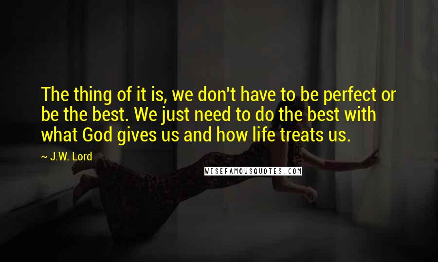 J.W. Lord Quotes: The thing of it is, we don't have to be perfect or be the best. We just need to do the best with what God gives us and how life treats us.