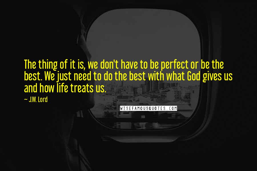 J.W. Lord Quotes: The thing of it is, we don't have to be perfect or be the best. We just need to do the best with what God gives us and how life treats us.