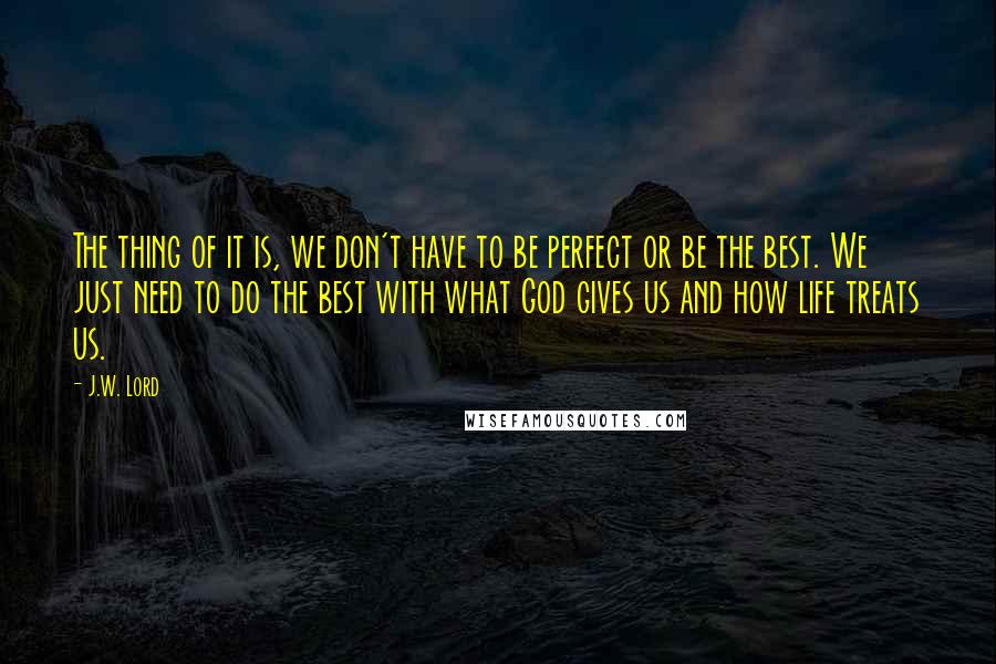 J.W. Lord Quotes: The thing of it is, we don't have to be perfect or be the best. We just need to do the best with what God gives us and how life treats us.