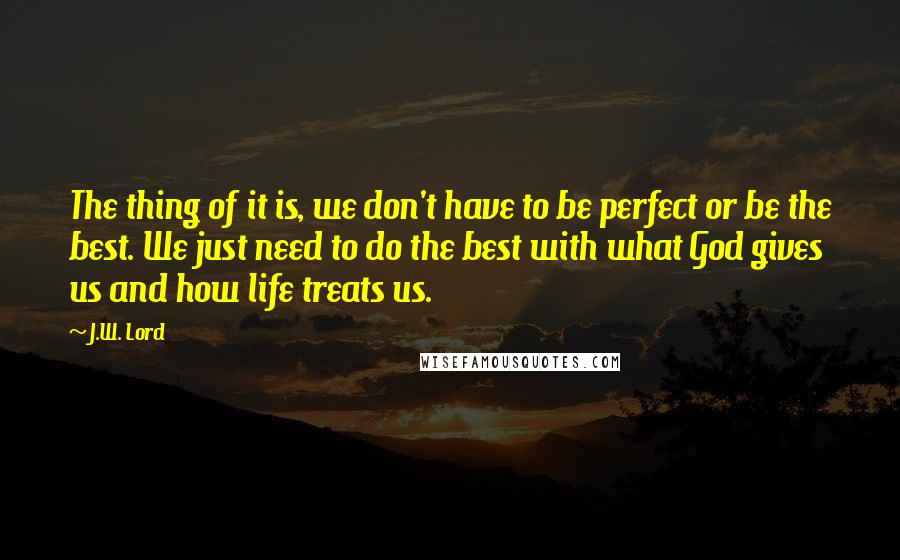 J.W. Lord Quotes: The thing of it is, we don't have to be perfect or be the best. We just need to do the best with what God gives us and how life treats us.