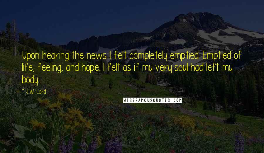 J.W. Lord Quotes: Upon hearing the news I felt completely emptied. Emptied of life, feeling, and hope. I felt as if my very soul had left my body.