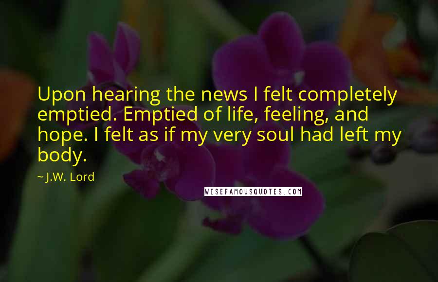 J.W. Lord Quotes: Upon hearing the news I felt completely emptied. Emptied of life, feeling, and hope. I felt as if my very soul had left my body.