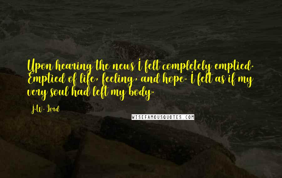 J.W. Lord Quotes: Upon hearing the news I felt completely emptied. Emptied of life, feeling, and hope. I felt as if my very soul had left my body.