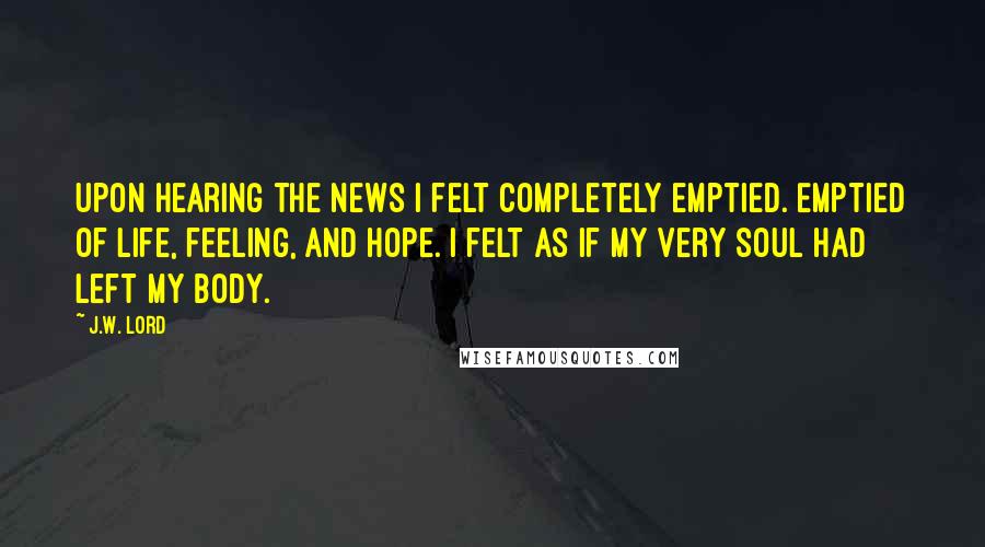 J.W. Lord Quotes: Upon hearing the news I felt completely emptied. Emptied of life, feeling, and hope. I felt as if my very soul had left my body.