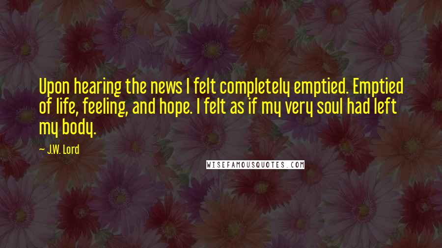 J.W. Lord Quotes: Upon hearing the news I felt completely emptied. Emptied of life, feeling, and hope. I felt as if my very soul had left my body.