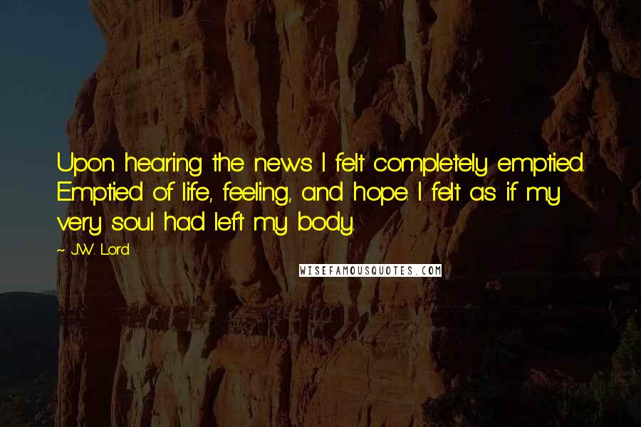 J.W. Lord Quotes: Upon hearing the news I felt completely emptied. Emptied of life, feeling, and hope. I felt as if my very soul had left my body.