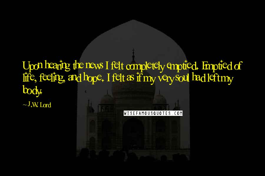J.W. Lord Quotes: Upon hearing the news I felt completely emptied. Emptied of life, feeling, and hope. I felt as if my very soul had left my body.