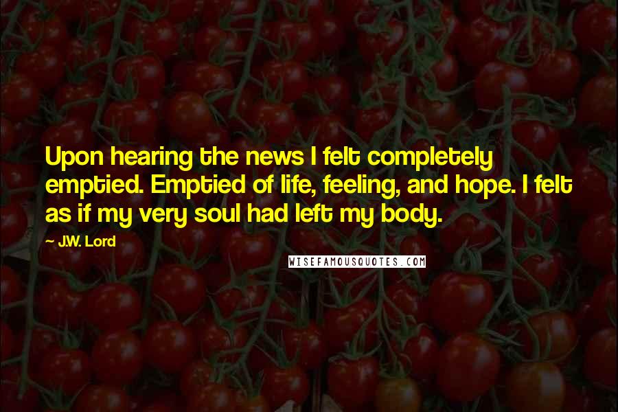 J.W. Lord Quotes: Upon hearing the news I felt completely emptied. Emptied of life, feeling, and hope. I felt as if my very soul had left my body.