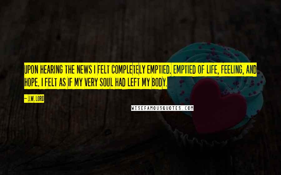 J.W. Lord Quotes: Upon hearing the news I felt completely emptied. Emptied of life, feeling, and hope. I felt as if my very soul had left my body.