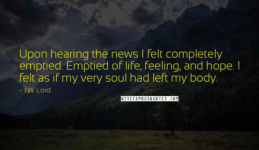 J.W. Lord Quotes: Upon hearing the news I felt completely emptied. Emptied of life, feeling, and hope. I felt as if my very soul had left my body.