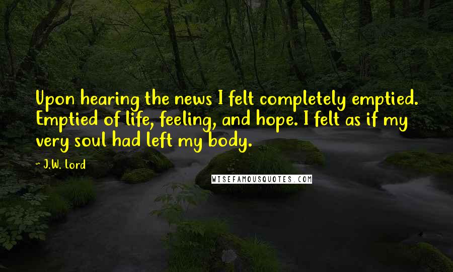 J.W. Lord Quotes: Upon hearing the news I felt completely emptied. Emptied of life, feeling, and hope. I felt as if my very soul had left my body.